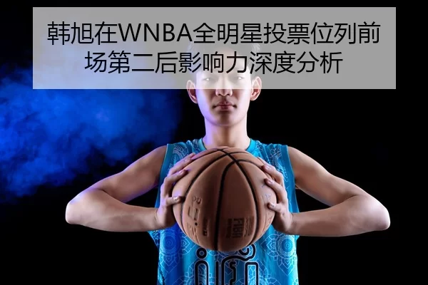 韩旭在WNBA全明星投票位列前场第二后影响力深度分析