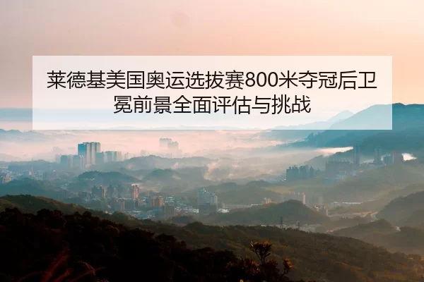 莱德基美国奥运选拔赛800米夺冠后卫冕前景全面评估与挑战
