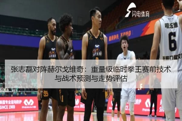 张志磊对阵赫尔戈维奇：重量级临时拳王赛前技术与战术预测与走势评估