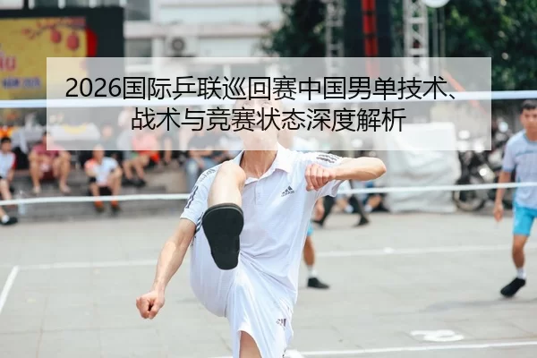 2026国际乒联巡回赛中国男单技术、战术与竞赛状态深度解析