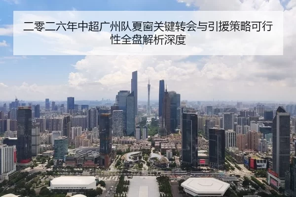 二零二六年中超广州队夏窗关键转会与引援策略可行性全盘解析深度