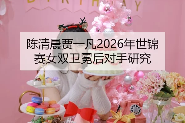 陈清晨贾一凡2026年世锦赛女双卫冕后对手研究